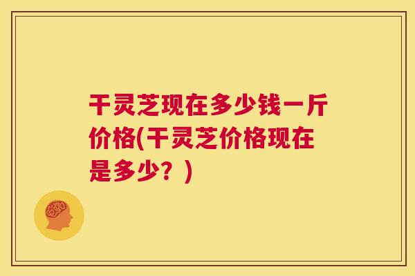 干灵芝现在多少钱一斤价格(干灵芝价格现在是多少？)  第1张