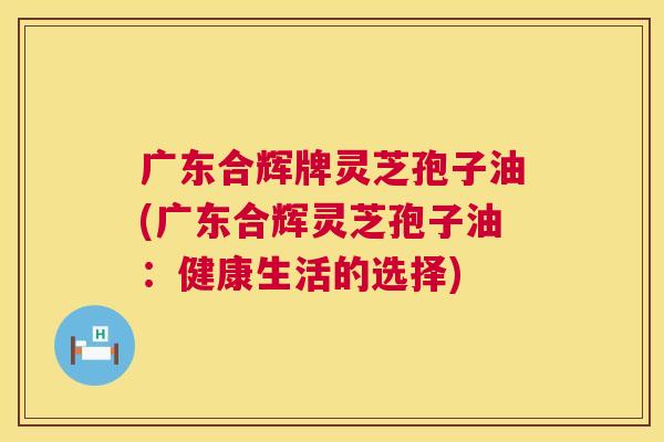 广东合辉牌灵芝孢子油(广东合辉灵芝孢子油：健康生活的选择)  第1张