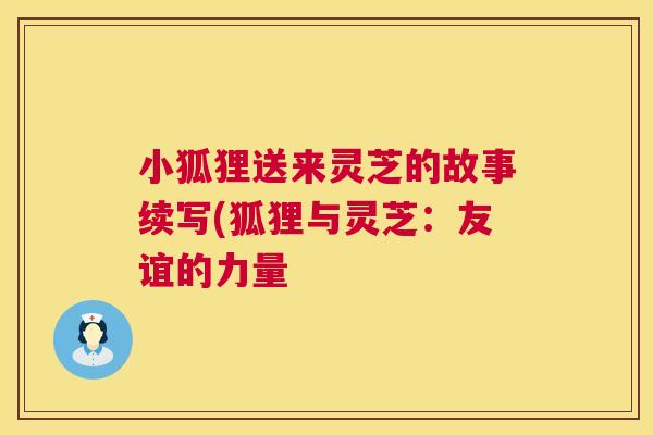 小狐狸送来灵芝的故事续写(狐狸与灵芝:友谊的力量 第1张 小狐狸送来灵芝的故事续写(狐狸与灵芝:友谊的力量 第1张