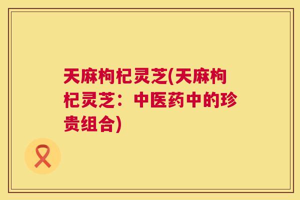 天麻枸杞灵芝(天麻枸杞灵芝:中医药中的珍贵组合) 第1张 天麻枸杞灵芝(天麻枸杞灵芝:中医药中的珍贵组合) 第1张
