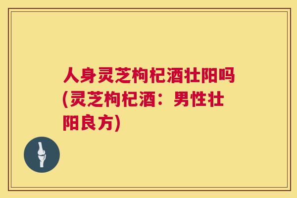 人身灵芝枸杞酒壮阳吗(灵芝枸杞酒：男性壮阳良方)  第1张