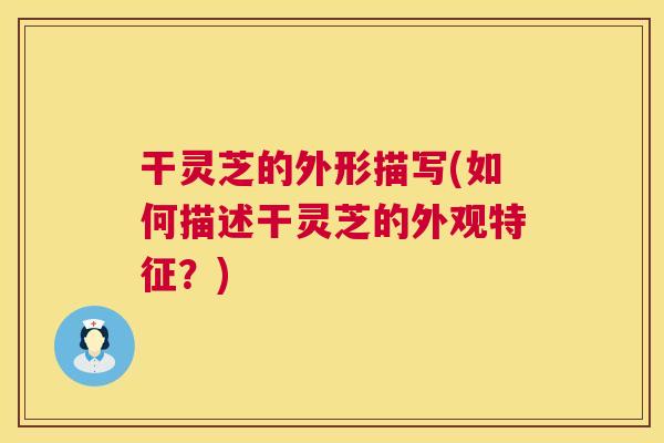 干灵芝的外形描写(如何描述干灵芝的外观特征？)  第1张