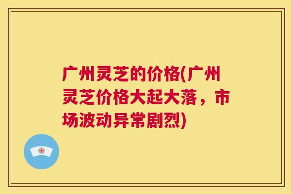 广州灵芝的价格(广州灵芝价格大起大落，市场波动异常剧烈)  第1张