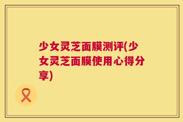 少女灵芝面膜测评(少女灵芝面膜使用心得分享) 第1张 少女灵芝面膜测评(少女灵芝面膜使用心得分享) 第1张