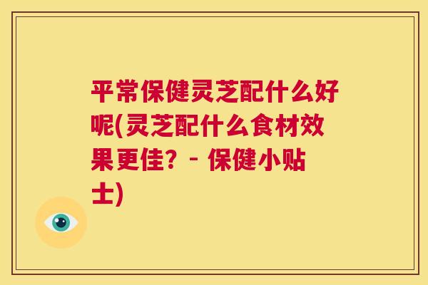 平常保健灵芝配什么好呢(灵芝配什么食材效果更佳?- 保健小贴士) 第1张 平常保健灵芝配什么好呢(灵芝配什么食材效果更佳?- 保健小贴士) 第1张
