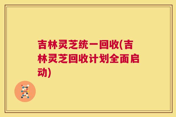 吉林灵芝统一回收(吉林灵芝回收计划全面启动)  第1张
