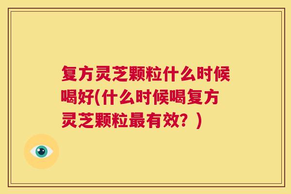 复方灵芝颗粒什么时候喝好(什么时候喝复方灵芝颗粒最有效?) 第1张 复方灵芝颗粒什么时候喝好(什么时候喝复方灵芝颗粒最有效?) 第1张