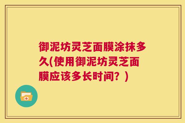 御泥坊灵芝面膜涂抹多久(使用御泥坊灵芝面膜应该多长时间?) 第1张 御泥坊灵芝面膜涂抹多久(使用御泥坊灵芝面膜应该多长时间?) 第1张