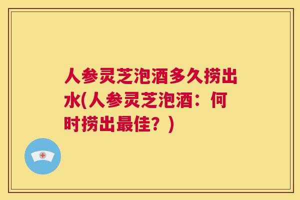 人参灵芝泡酒多久捞出水(人参灵芝泡酒:何时捞出最佳?) 第1张 人参灵芝泡酒多久捞出水(人参灵芝泡酒:何时捞出最佳?) 第1张