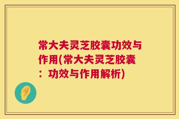 常大夫灵芝胶囊功效与作用(常大夫灵芝胶囊：功效与作用解析)  第1张