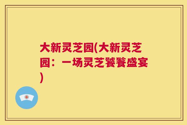 大新灵芝园(大新灵芝园:一场灵芝饕餮盛宴) 第1张 大新灵芝园(大新灵芝园:一场灵芝饕餮盛宴) 第1张