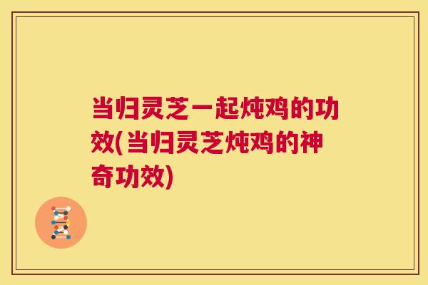 当归灵芝一起炖鸡的功效(当归灵芝炖鸡的神奇功效)  第1张