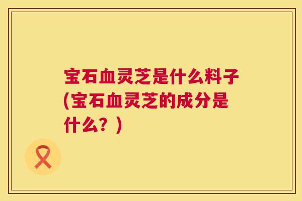 宝石血灵芝是什么料子(宝石血灵芝的成分是什么？)  第1张