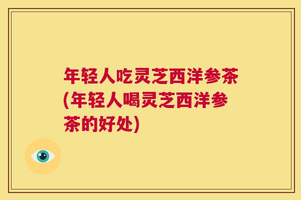 年轻人吃灵芝西洋参茶(年轻人喝灵芝西洋参茶的好处) 第1张 年轻人吃灵芝西洋参茶(年轻人喝灵芝西洋参茶的好处) 第1张