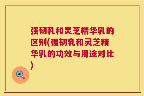 强韧乳和灵芝精华乳的区别(强韧乳和灵芝精华乳的功效与用途对比) 第1张 强韧乳和灵芝精华乳的区别(强韧乳和灵芝精华乳的功效与用途对比) 第1张