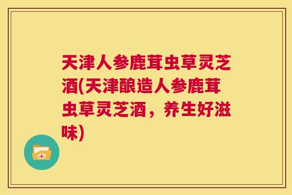 天津人参鹿茸虫草灵芝酒(天津酿造人参鹿茸虫草灵芝酒,养生好滋味) 第1张 天津人参鹿茸虫草灵芝酒(天津酿造人参鹿茸虫草灵芝酒,养生好滋味) 第1张