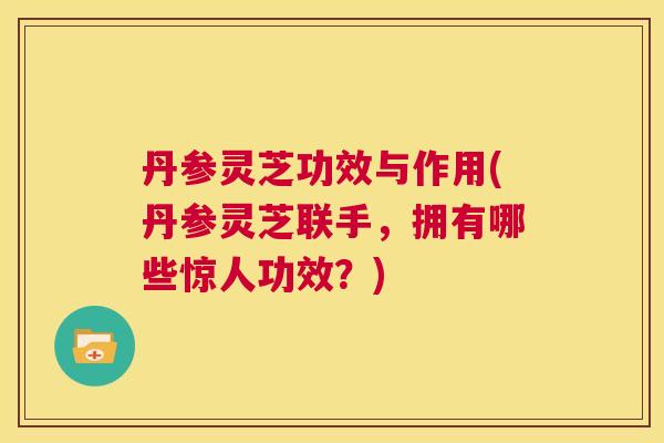丹参灵芝功效与作用(丹参灵芝联手,拥有哪些惊人功效?) 第1张 丹参灵芝功效与作用(丹参灵芝联手,拥有哪些惊人功效?) 第1张