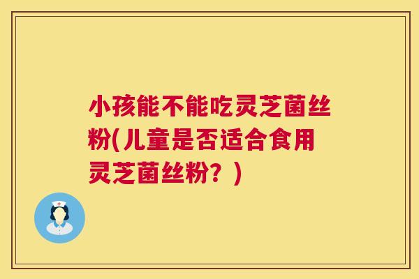 小孩能不能吃灵芝菌丝粉(儿童是否适合食用灵芝菌丝粉?) 第1张 小孩能不能吃灵芝菌丝粉(儿童是否适合食用灵芝菌丝粉?) 第1张