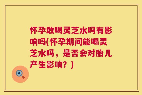 怀孕敢喝灵芝水吗有影响吗(怀孕期间能喝灵芝水吗,是否会对胎儿产生影响?) 第1张 怀孕敢喝灵芝水吗有影响吗(怀孕期间能喝灵芝水吗,是否会对胎儿产生影响?) 第1张