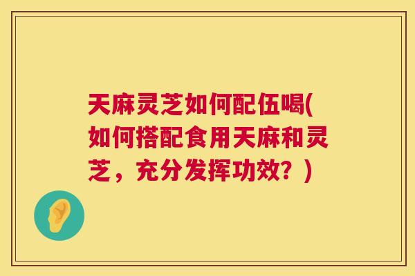 天麻灵芝如何配伍喝(如何搭配食用天麻和灵芝,充分发挥功效?) 第1张 天麻灵芝如何配伍喝(如何搭配食用天麻和灵芝,充分发挥功效?) 第1张
