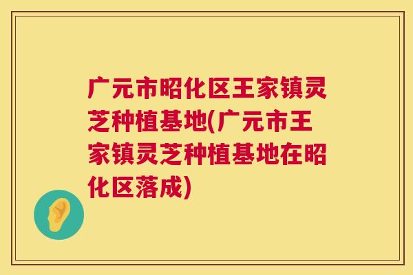 广元市昭化区王家镇灵芝种植基地(广元市王家镇灵芝种植基地在昭化区落成) 第1张 广元市昭化区王家镇灵芝种植基地(广元市王家镇灵芝种植基地在昭化区落成) 第1张