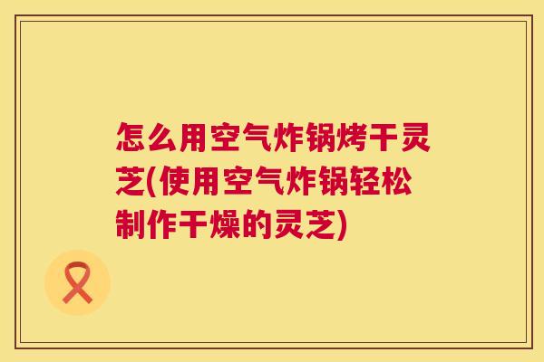 怎么用空气炸锅烤干灵芝(使用空气炸锅轻松制作干燥的灵芝) 第1张 怎么用空气炸锅烤干灵芝(使用空气炸锅轻松制作干燥的灵芝) 第1张