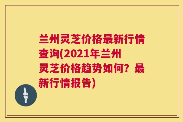 兰州灵芝价格最新行情查询(2021年兰州灵芝价格趋势如何?最新行情报告) 第1张 兰州灵芝价格最新行情查询(2021年兰州灵芝价格趋势如何?最新行情报告) 第1张