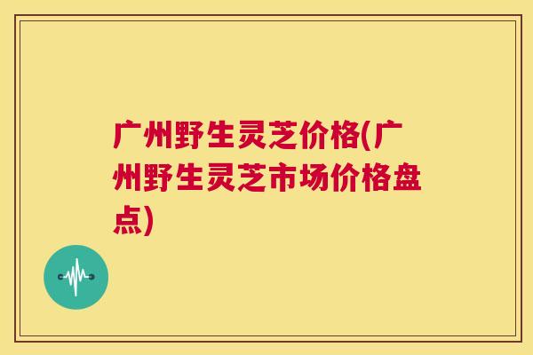广州野生灵芝价格(广州野生灵芝市场价格盘点) 第1张 广州野生灵芝价格(广州野生灵芝市场价格盘点) 第1张