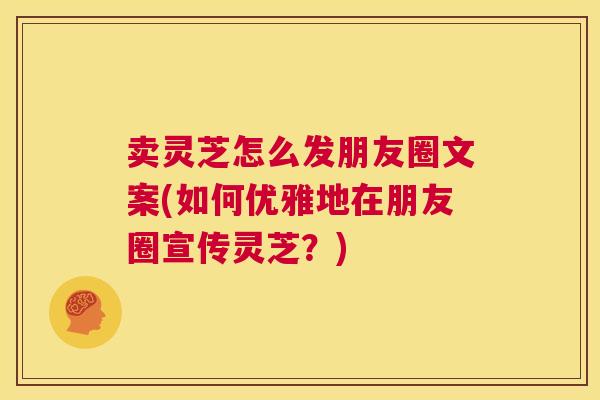 卖灵芝怎么发朋友圈文案(如何优雅地在朋友圈宣传灵芝？)  第1张