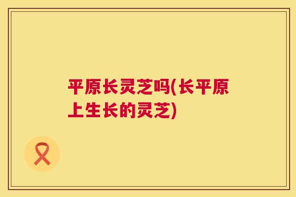平原长灵芝吗(长平原上生长的灵芝) 第1张 平原长灵芝吗(长平原上生长的灵芝) 第1张