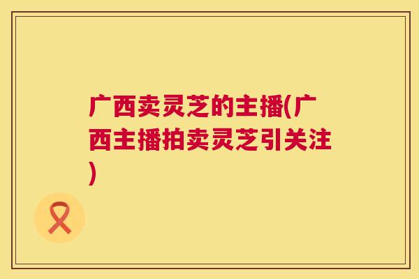 广西卖灵芝的主播(广西主播拍卖灵芝引关注) 第1张 广西卖灵芝的主播(广西主播拍卖灵芝引关注) 第1张