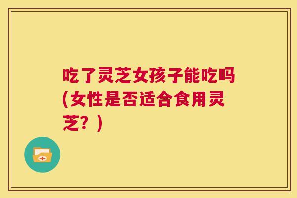 吃了灵芝女孩子能吃吗(女性是否适合食用灵芝?) 第1张 吃了灵芝女孩子能吃吗(女性是否适合食用灵芝?) 第1张