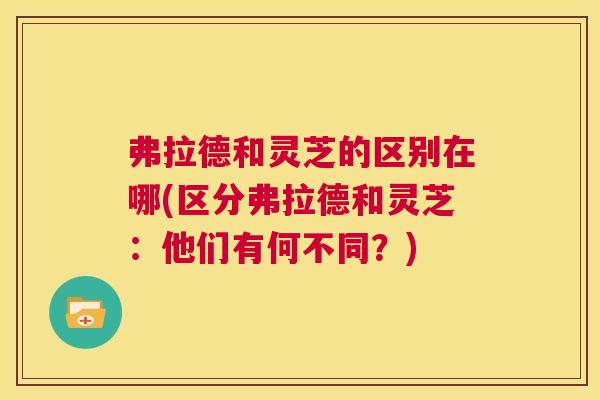 弗拉德和灵芝的区别在哪(区分弗拉德和灵芝:他们有何不同?) 第1张 弗拉德和灵芝的区别在哪(区分弗拉德和灵芝:他们有何不同?) 第1张