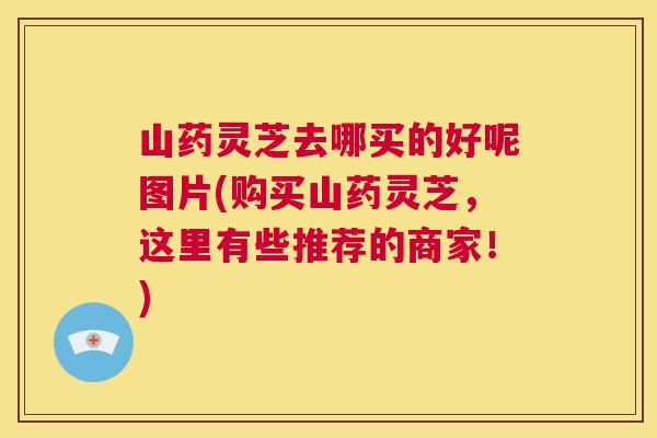 山药灵芝去哪买的好呢图片(购买山药灵芝,这里有些推荐的商家!) 第1张 山药灵芝去哪买的好呢图片(购买山药灵芝,这里有些推荐的商家!) 第1张