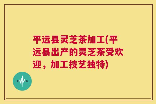 平远县灵芝茶加工(平远县出产的灵芝茶受欢迎,加工技艺独特) 第1张 平远县灵芝茶加工(平远县出产的灵芝茶受欢迎,加工技艺独特) 第1张