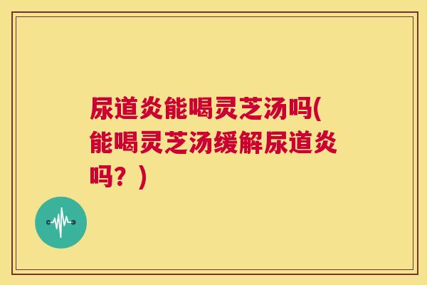 尿道炎能喝灵芝汤吗(能喝灵芝汤缓解尿道炎吗？)  第1张