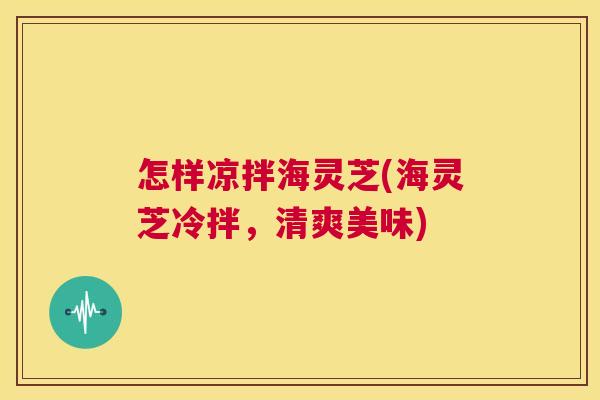 怎样凉拌海灵芝(海灵芝冷拌,清爽美味) 第1张 怎样凉拌海灵芝(海灵芝冷拌,清爽美味) 第1张