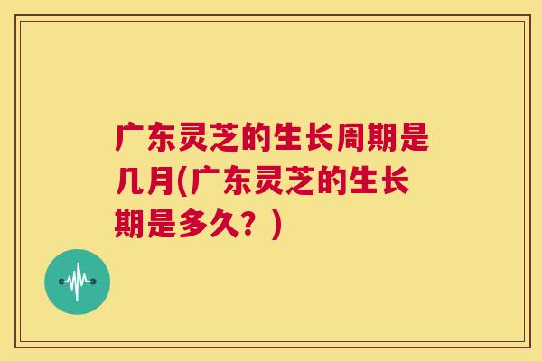 广东灵芝的生长周期是几月(广东灵芝的生长期是多久?) 第1张 广东灵芝的生长周期是几月(广东灵芝的生长期是多久?) 第1张