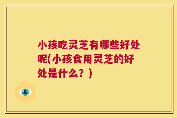 小孩吃灵芝有哪些好处呢(小孩食用灵芝的好处是什么?) 第1张 小孩吃灵芝有哪些好处呢(小孩食用灵芝的好处是什么?) 第1张