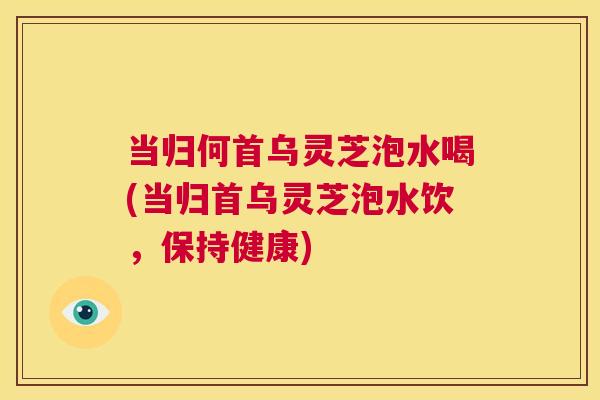 当归何首乌灵芝泡水喝(当归首乌灵芝泡水饮,保持健康) 第1张 当归何首乌灵芝泡水喝(当归首乌灵芝泡水饮,保持健康) 第1张