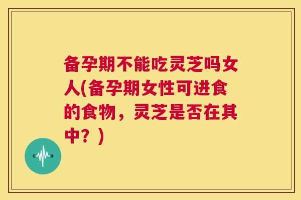 备孕期不能吃灵芝吗女人(备孕期女性可进食的食物,灵芝是否在其中?) 第1张 备孕期不能吃灵芝吗女人(备孕期女性可进食的食物,灵芝是否在其中?) 第1张
