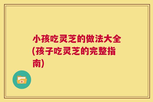小孩吃灵芝的做法大全(孩子吃灵芝的完整指南)  第1张
