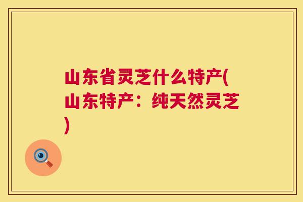 山东省灵芝什么特产(山东特产:纯天然灵芝) 第1张 山东省灵芝什么特产(山东特产:纯天然灵芝) 第1张