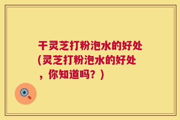 干灵芝打粉泡水的好处(灵芝打粉泡水的好处,你知道吗?) 第1张 干灵芝打粉泡水的好处(灵芝打粉泡水的好处,你知道吗?) 第1张