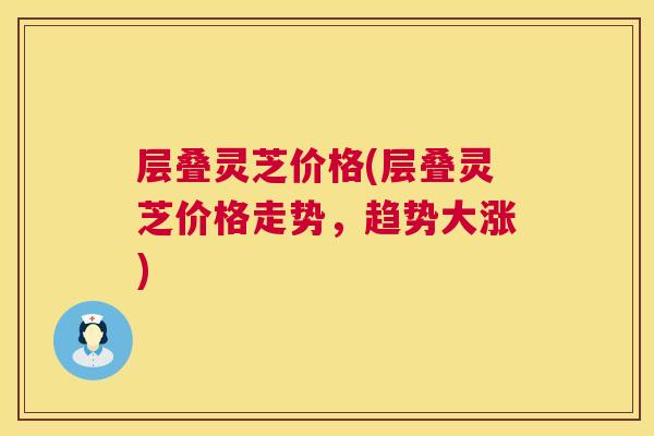 层叠灵芝价格(层叠灵芝价格走势，趋势大涨)  第1张