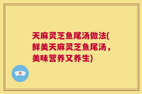 天麻灵芝鱼尾汤做法(鲜美天麻灵芝鱼尾汤,美味营养又养生) 第1张 天麻灵芝鱼尾汤做法(鲜美天麻灵芝鱼尾汤,美味营养又养生) 第1张