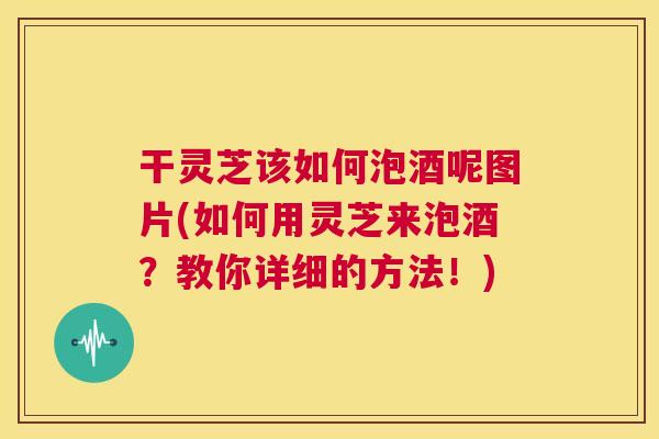 干灵芝该如何泡酒呢图片(如何用灵芝来泡酒？教你详细的方法！)  第1张