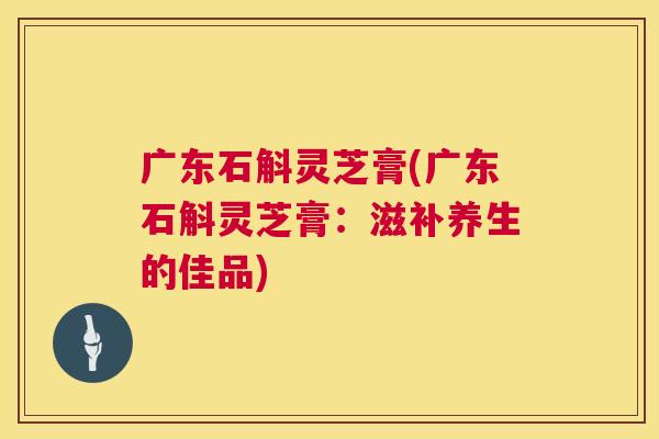 广东石斛灵芝膏(广东石斛灵芝膏:滋补养生的佳品) 第1张 广东石斛灵芝膏(广东石斛灵芝膏:滋补养生的佳品) 第1张