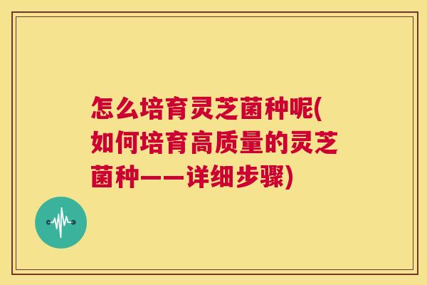 怎么培育灵芝菌种呢(如何培育高质量的灵芝菌种——详细步骤) 第1张 怎么培育灵芝菌种呢(如何培育高质量的灵芝菌种——详细步骤) 第1张