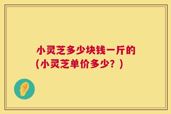 小灵芝多少块钱一斤的(小灵芝单价多少?) 第1张 小灵芝多少块钱一斤的(小灵芝单价多少?) 第1张